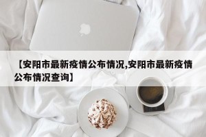 【安阳市最新疫情公布情况,安阳市最新疫情公布情况查询】