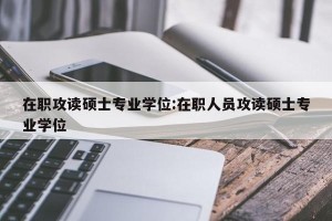 在职攻读硕士专业学位:在职人员攻读硕士专业学位