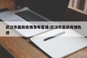 武汉市最新疫情发布直播/武汉市最新疫情轨迹