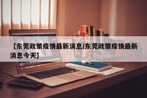 【东莞政策疫情最新消息/东莞政策疫情最新消息今天】