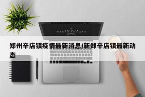 郑州辛店镇疫情最新消息/新郑辛店镇最新动态