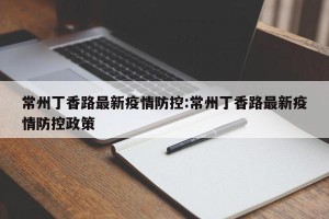 常州丁香路最新疫情防控:常州丁香路最新疫情防控政策