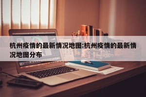 杭州疫情的最新情况地图:杭州疫情的最新情况地图分布