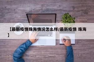 【最新疫情珠海情况怎么样/最新疫情 珠海】