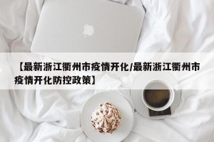 【最新浙江衢州市疫情开化/最新浙江衢州市疫情开化防控政策】