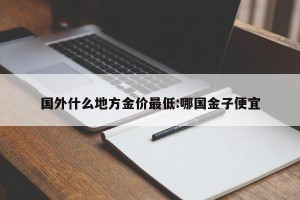 国外什么地方金价最低:哪国金子便宜