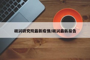 胡润研究院最新疫情/胡润最新报告