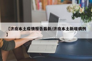 【济南本土疫情报告最新/济南本土新增病例】