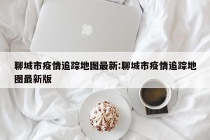 聊城市疫情追踪地图最新:聊城市疫情追踪地图最新版