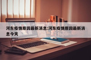 河东疫情原因最新消息:河东疫情原因最新消息今天