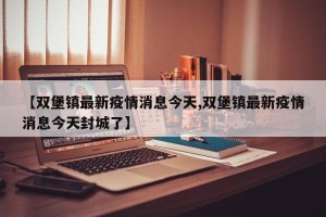 【双堡镇最新疫情消息今天,双堡镇最新疫情消息今天封城了】