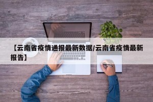 【云南省疫情通报最新数据/云南省疫情最新报告】