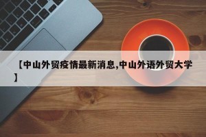 【中山外贸疫情最新消息,中山外语外贸大学】