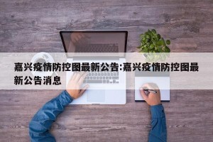 嘉兴疫情防控图最新公告:嘉兴疫情防控图最新公告消息