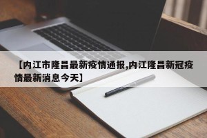 【内江市隆昌最新疫情通报,内江隆昌新冠疫情最新消息今天】