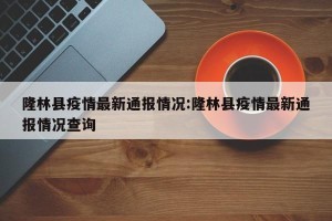 隆林县疫情最新通报情况:隆林县疫情最新通报情况查询