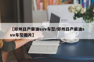 【郑州日产柴油suv车型/郑州日产柴油suv车型图片】