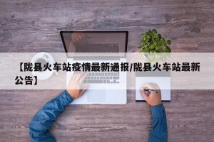 【陇县火车站疫情最新通报/陇县火车站最新公告】