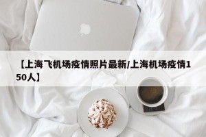 【上海飞机场疫情照片最新/上海机场疫情150人】