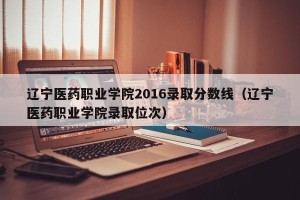 辽宁医药职业学院2016录取分数线（辽宁医药职业学院录取位次）