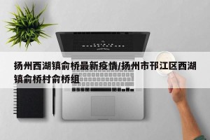 扬州西湖镇俞桥最新疫情/扬州市邗江区西湖镇俞桥村俞桥组