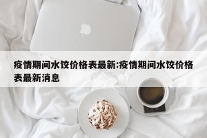 疫情期间水饺价格表最新:疫情期间水饺价格表最新消息