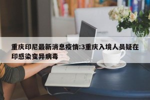 重庆印尼最新消息疫情:3重庆入境人员疑在印感染变异病毒