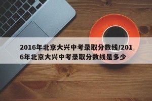 2016年北京大兴中考录取分数线/2016年北京大兴中考录取分数线是多少