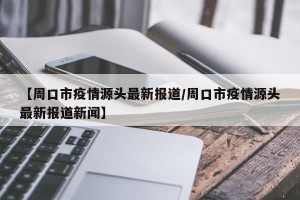 【周口市疫情源头最新报道/周口市疫情源头最新报道新闻】