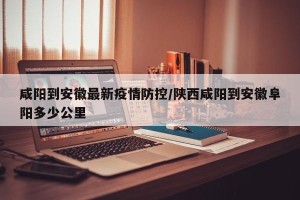 咸阳到安徽最新疫情防控/陕西咸阳到安徽阜阳多少公里