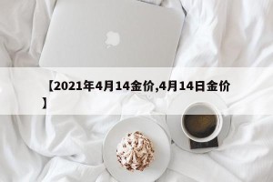 【2021年4月14金价,4月14日金价】