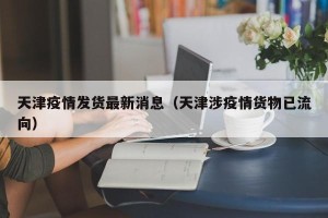 天津疫情发货最新消息（天津涉疫情货物已流向）