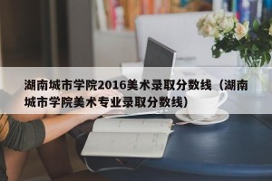 湖南城市学院2016美术录取分数线（湖南城市学院美术专业录取分数线）