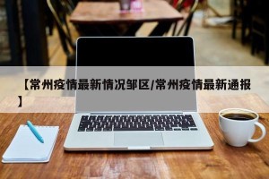 【常州疫情最新情况邹区/常州疫情最新通报】