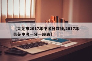 【莱芜市2017年中考分数线,2017年莱芜中考一分一段表】