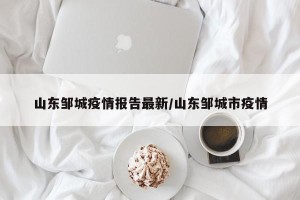 山东邹城疫情报告最新/山东邹城市疫情