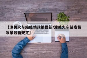 【潼关火车站疫情政策最新/潼关火车站疫情政策最新规定】