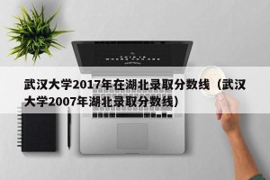 武汉大学2017年在湖北录取分数线（武汉大学2007年湖北录取分数线）