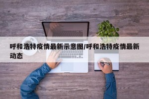 呼和浩特疫情最新示意图/呼和浩特疫情最新动态