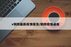 v铜陵最新疫情报告/铜陵疫情通报