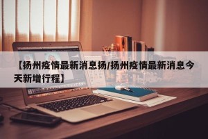 【扬州疫情最新消息扬/扬州疫情最新消息今天新增行程】