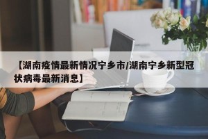 【湖南疫情最新情况宁乡市/湖南宁乡新型冠状病毒最新消息】