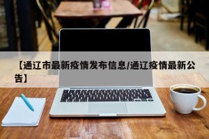 【通辽市最新疫情发布信息/通辽疫情最新公告】