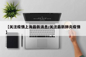 【关注疫情上海最新消息/关注最新肺炎疫情】