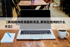 【襄阳随州疫情最新消息,襄阳在随州的什么方位】