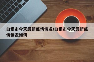 白银市今天最新疫情情况/白银市今天最新疫情情况如何