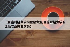 【西南财经大学的金融专业/西南财经大学的金融专业就业前景】