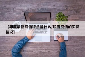 【印度最新疫情特点是什么/印度疫情的实际情况】