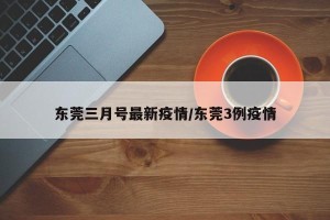 东莞三月号最新疫情/东莞3例疫情