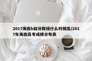 2017海南b段分数线什么时候出/2017年海南高考成绩分布表